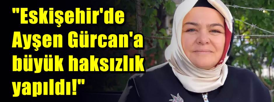 "Eskişehir'de Ayşen Gürcan'a büyük haksızlık yapıldı!"