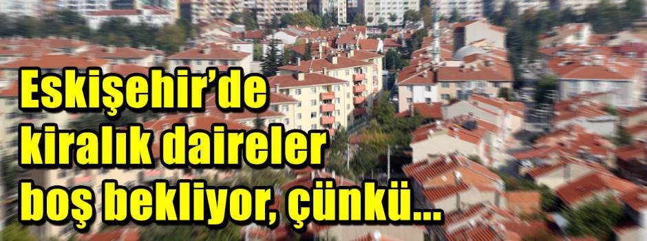 Eskişehir’de kiralık daireler boş bekliyor, çünkü...