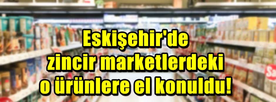 Eskişehir'de zincir marketlerdeki o ürünlere el konuldu!