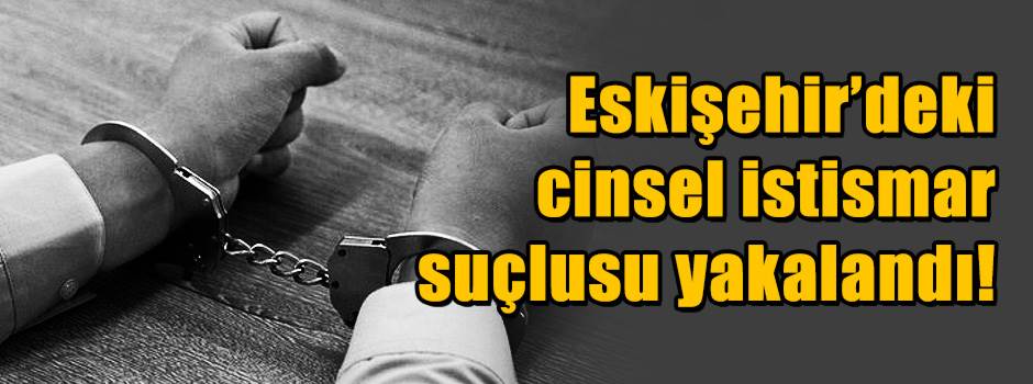 Eskişehir’deki cinsel istismar suçlusu yakalandı!