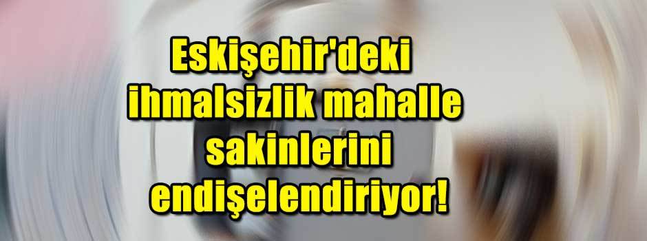 Eskişehir'deki ihmalsizlik mahalle sakinlerini endişelendiriyor!