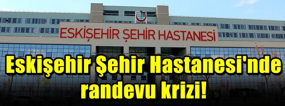 Eskişehir Şehir Hastanesi'nde randevu krizi!