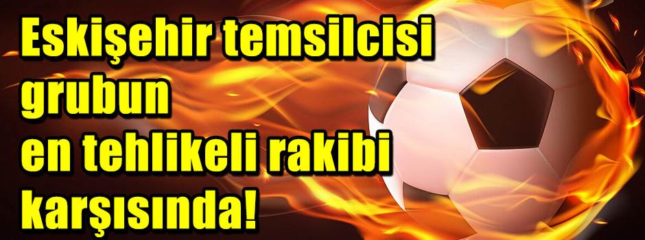 Eskişehir temsilcisi grubun en tehlikeli rakibi karşısında!