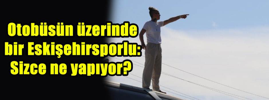 Otobüsün üzerinde bir Eskişehirsporlu: Sizce …